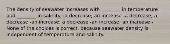 The density of seawater increases with ________ in temperature and ________ in salinity. -a decrease; an increase -a decrease; a decrease -an increase; a decrease -an increase; an increase -None of the choices is correct, because seawater density is independent of temperature and salinity.