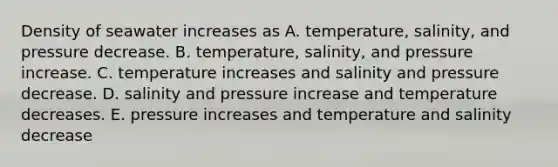 Density of seawater increases as A. temperature, salinity, and pressure decrease. B. temperature, salinity, and pressure increase. C. temperature increases and salinity and pressure decrease. D. salinity and pressure increase and temperature decreases. E. pressure increases and temperature and salinity decrease