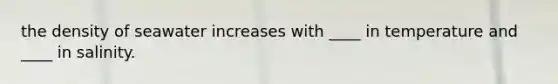 the density of seawater increases with ____ in temperature and ____ in salinity.