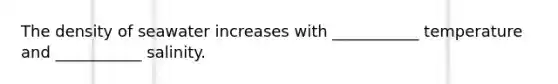 The density of seawater increases with ___________ temperature and ___________ salinity.