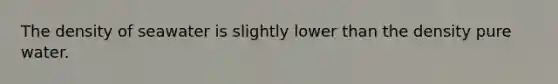 The density of seawater is slightly lower than the density pure water.