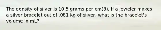 The density of silver is 10.5 grams per cm(3). If a jeweler makes a silver bracelet out of .081 kg of silver, what is the bracelet's volume in mL?