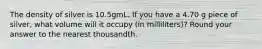The density of silver is 10.5gmL. If you have a 4.70 g piece of silver, what volume will it occupy (in milliliters)? Round your answer to the nearest thousandth.