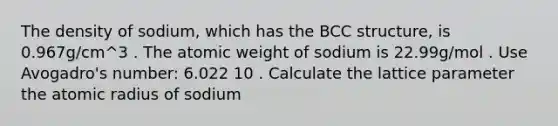 The density of sodium, which has the BCC structure, is 0.967g/cm^3 . The atomic weight of sodium is 22.99g/mol . Use Avogadro's number: 6.022 10 . Calculate the lattice parameter the atomic radius of sodium