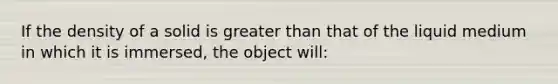 If the density of a solid is greater than that of the liquid medium in which it is immersed, the object will: