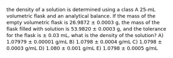 the density of a solution is determined using a class A 25-mL volumetric flask and an analytical balance. If the mass of the empty volumetric flask is 26.9872 ± 0.0003 g, the mass of the flask filled with solution is 53.9820 ± 0.0003 g, and the tolerance for the flask is ± 0.03 mL, what is the density of the solution? A) 1.07979 ± 0.00001 g/mL B) 1.0798 ± 0.0004 g/mL C) 1.0798 ± 0.0003 g/mL D) 1.080 ± 0.001 g/mL E) 1.0798 ± 0.0005 g/mL