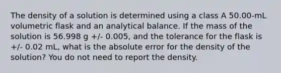 The density of a solution is determined using a class A 50.00-mL volumetric flask and an analytical balance. If the mass of the solution is 56.998 g +/- 0.005, and the tolerance for the flask is +/- 0.02 mL, what is the absolute error for the density of the solution? You do not need to report the density.