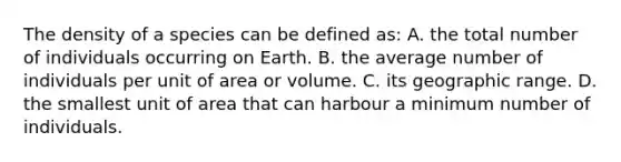 The density of a species can be defined as: A. the total number of individuals occurring on Earth. B. the average number of individuals per unit of area or volume. C. its geographic range. D. the smallest unit of area that can harbour a minimum number of individuals.