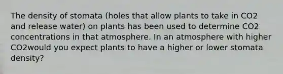 The density of stomata (holes that allow plants to take in CO2 and release water) on plants has been used to determine CO2 concentrations in that atmosphere. In an atmosphere with higher CO2would you expect plants to have a higher or lower stomata density?