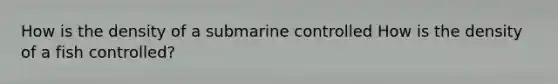 How is the density of a submarine controlled How is the density of a fish controlled?