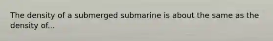 The density of a submerged submarine is about the same as the density of...