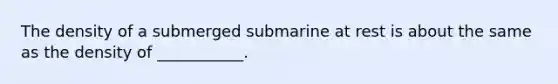 The density of a submerged submarine at rest is about the same as the density of ___________.