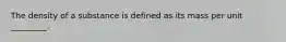 The density of a substance is defined as its mass per unit _________.