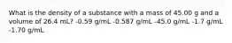 What is the density of a substance with a mass of 45.00 g and a volume of 26.4 mL? -0.59 g/mL -0.587 g/mL -45.0 g/mL -1.7 g/mL -1.70 g/mL