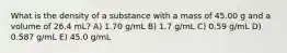 What is the density of a substance with a mass of 45.00 g and a volume of 26.4 mL? A) 1.70 g/mL B) 1.7 g/mL C) 0.59 g/mL D) 0.587 g/mL E) 45.0 g/mL