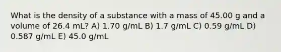 What is the density of a substance with a mass of 45.00 g and a volume of 26.4 mL? A) 1.70 g/mL B) 1.7 g/mL C) 0.59 g/mL D) 0.587 g/mL E) 45.0 g/mL