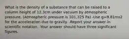 What is the density of a substance that can be raised to a column height of 12.3cm under vacuum by atmospheric pressure. (Atmospheric pressure is 101,325 Pa) -Use g=9.81ms2 for the acceleration due to gravity. -Report your answer in scientific notation. -Your answer should have three significant figures.