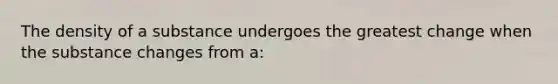 The density of a substance undergoes the greatest change when the substance changes from a: