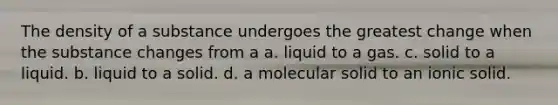 The density of a substance undergoes the greatest change when the substance changes from a a. liquid to a gas. c. solid to a liquid. b. liquid to a solid. d. a molecular solid to an ionic solid.