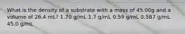 What is the density of a substrate with a mass of 45.00g and a volume of 26.4 mL? 1.70 g/mL 1.7 g/mL 0.59 g/mL 0.587 g/mL 45.0 g/mL