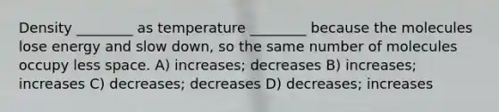 Density ________ as temperature ________ because the molecules lose energy and slow down, so the same number of molecules occupy less space. A) increases; decreases B) increases; increases C) decreases; decreases D) decreases; increases