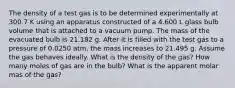 The density of a test gas is to be determined experimentally at 300.7 K using an apparatus constructed of a 4.600 L glass bulb volume that is attached to a vacuum pump. The mass of the evacuated bulb is 21.182 g. After it is filled with the test gas to a pressure of 0.0250 atm, the mass increases to 21.495 g. Assume the gas behaves ideally. What is the density of the gas? How many moles of gas are in the bulb? What is the apparent molar mas of the gas?