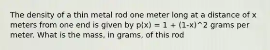 The density of a thin metal rod one meter long at a distance of x meters from one end is given by p(x) = 1 + (1-x)^2 grams per meter. What is the mass, in grams, of this rod