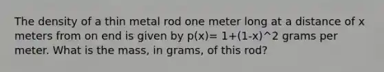 The density of a thin metal rod one meter long at a distance of x meters from on end is given by p(x)= 1+(1-x)^2 grams per meter. What is the mass, in grams, of this rod?