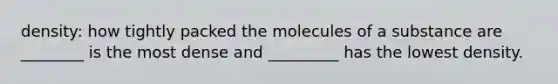 density: how tightly packed the molecules of a substance are ________ is the most dense and _________ has the lowest density.