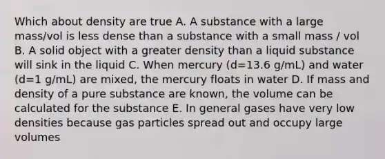 Which about density are true A. A substance with a large mass/vol is less dense than a substance with a small mass / vol B. A solid object with a greater density than a liquid substance will sink in the liquid C. When mercury (d=13.6 g/mL) and water (d=1 g/mL) are mixed, the mercury floats in water D. If mass and density of a pure substance are known, the volume can be calculated for the substance E. In general gases have very low densities because gas particles spread out and occupy large volumes