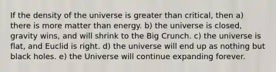 If the density of the universe is greater than critical, then a) there is more matter than energy. b) the universe is closed, gravity wins, and will shrink to the Big Crunch. c) the universe is flat, and Euclid is right. d) the universe will end up as nothing but black holes. e) the Universe will continue expanding forever.