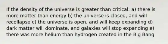 If the density of the universe is greater than critical: a) there is more matter than energy b) the universe is closed, and will recollapse c) the universe is open, and will keep expanding d) dark matter will dominate, and galaxies will stop expanding e) there was more helium than hydrogen created in the Big Bang