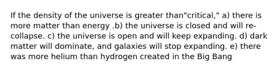 If the density of the universe is greater than"critical," a) there is more matter than energy .b) the universe is closed and will re-collapse. c) the universe is open and will keep expanding. d) dark matter will dominate, and galaxies will stop expanding. e) there was more helium than hydrogen created in the Big Bang