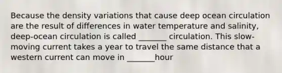 Because the density variations that cause deep ocean circulation are the result of differences in water temperature and salinity, deep-ocean circulation is called _______ circulation. This slow-moving current takes a year to travel the same distance that a western current can move in _______hour