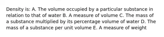 Density is: A. The volume occupied by a particular substance in relation to that of water B. A measure of volume C. The mass of a substance multiplied by its percentage volume of water D. The mass of a substance per unit volume E. A measure of weight