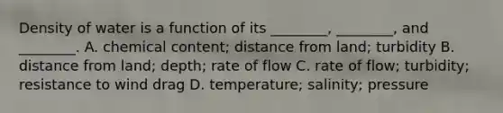 Density of water is a function of its ________, ________, and ________. A. chemical content; distance from land; turbidity B. distance from land; depth; rate of flow C. rate of flow; turbidity; resistance to wind drag D. temperature; salinity; pressure