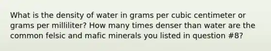 What is the density of water in grams per cubic centimeter or grams per milliliter? How many times denser than water are the common felsic and mafic minerals you listed in question #8?