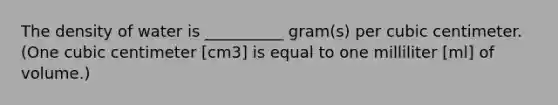 The density of water is __________ gram(s) per cubic centimeter. (One cubic centimeter [cm3] is equal to one milliliter [ml] of volume.)