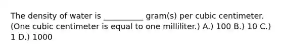 The density of water is __________ gram(s) per cubic centimeter. (One cubic centimeter is equal to one milliliter.) A.) 100 B.) 10 C.) 1 D.) 1000