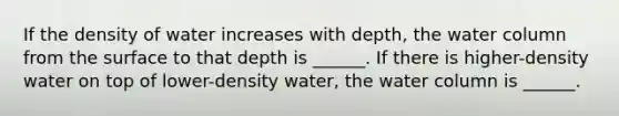 If the density of water increases with depth, the water column from the surface to that depth is ______. If there is higher-density water on top of lower-density water, the water column is ______.