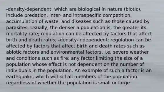 -density-dependent: which are biological in nature (biotic), include predation, inter- and intraspecific competition, accumulation of waste, and diseases such as those caused by parasites. Usually, the denser a population is, the greater its mortality rate; regulation can be affected by factors that affect birth and death rates; -density-independent: regulation can be affected by factors that affect birth and death rates such as abiotic factors and environmental factors, i.e. severe weather and conditions such as fire; any factor limiting the size of a population whose effect is not dependent on the number of individuals in the population. An example of such a factor is an earthquake, which will kill all members of the population regardless of whether the population is small or large