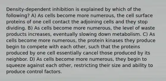 Density-dependent inhibition is explained by which of the following? A) As cells become more numerous, the cell surface proteins of one cell contact the adjoining cells and they stop dividing. B) As cells become more numerous, the level of waste products increases, eventually slowing down metabolism. C) As cells become more numerous, the protein kinases they produce begin to compete with each other, such that the proteins produced by one cell essentially cancel those produced by its neighbor. D) As cells become more numerous, they begin to squeeze against each other, restricting their size and ability to produce control factors.