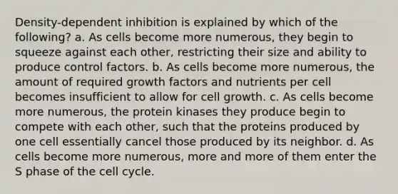 Density-dependent inhibition is explained by which of the following? a. As cells become more numerous, they begin to squeeze against each other, restricting their size and ability to produce control factors. b. As cells become more numerous, the amount of required growth factors and nutrients per cell becomes insufficient to allow for cell growth. c. As cells become more numerous, the protein kinases they produce begin to compete with each other, such that the proteins produced by one cell essentially cancel those produced by its neighbor. d. As cells become more numerous, more and more of them enter the S phase of the cell cycle.