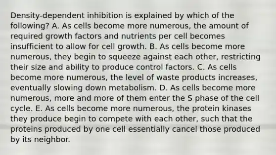 Density-dependent inhibition is explained by which of the following? A. As cells become more numerous, the amount of required growth factors and nutrients per cell becomes insufficient to allow for cell growth. B. As cells become more numerous, they begin to squeeze against each other, restricting their size and ability to produce control factors. C. As cells become more numerous, the level of waste products increases, eventually slowing down metabolism. D. As cells become more numerous, more and more of them enter the S phase of the cell cycle. E. As cells become more numerous, the protein kinases they produce begin to compete with each other, such that the proteins produced by one cell essentially cancel those produced by its neighbor.