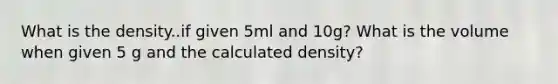 What is the density..if given 5ml and 10g? What is the volume when given 5 g and the calculated density?