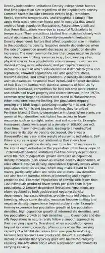 Density-independent limitations Density independent: factors that limit population size regardless of the population's density. Common factors include climactic events (e.g., tornadoes, floods, extreme temperatures, and droughts). Example: The apple thrip was a common insect pest in Australia that would undergo large population fluctuations. Researchers predicted that these fluctuations were due to seasonal fluctuations in temperature. Their predictions (dotted line) matched closely with actual abundances (bars). 2 Density-dependent limitations Density dependent: factors that affect population size in relation to the population's density. Negative density dependence: when the rate of population growth decreases as population density increases. The most common factors that cause negative density dependence are limiting resources (e.g., food, nesting sites, physical space). As a population's size increases, resources are divided among more individuals, and per capita resources decline to a level at which individuals find it difficult to grow and reproduce. Crowded populations can also generate stress, transmit disease, and attract predators. 2 Density-dependence in animals Examples: Raymond Pearl introduced different densities of fruit flies into bottles with identical amounts of food. As fly numbers increased, competition for food became more intense and adults had fewer progeny and shorter lifespan. In the 1970s, common terns began to colonize Bird Island in Massachusetts. When nest sites became limiting, the population stopped growing and birds began colonizing nearby Ram Island. When nest sites on Ram Island became limiting, they colonized Penikese Island. 2 Density-dependence in plants When plants are grown at high densities, each plant has access to fewer resources such as sunlight, water, and soil nutrients. Example: Horseweed plants were sown at a density of 100,000 per m2. Over time, many individuals died, leading to a hundredfold decrease in density. As density decreased, there was a thousandfold increase in the weight of surviving individuals. Self-thinning curve: a graphical relationship that shows how decreases in population density over time lead to increases in the size of each individual in the population; often has a slope of . 2 Density-dependent limitations Positive density dependence: when the rate of population growth increases as population density increases (also known as inverse density dependence, or Allee effect). Positive density dependence typically occurs when population densities are low, which may make it hard to find mates, particularly when sex ratios are uneven. Low densities can also lead to harmful effects of inbreeding and a higher predation risk. Example: Populations of cowslip with fewer than 100 individuals produced fewer seeds per plant than larger populations. 2 Density-dependent limitations Populations are often regulated by both positive and negative density dependence. Increased densities provide more individuals for breeding. Above some density, resources become limiting and negative density dependence begins to play a role. Example: Herring experience low population growth at low population densities, high population growth at intermediate densities, and low population growth at high densities. ____ Overshoots and die-offs Populations in nature rarely follow a smooth approach to their carrying capacity. Overshoot: when a population grows beyond its carrying capacity; often occurs when the carrying capacity of a habitat decreases from one year to next (e.g., because less resources are produced). Die-off: a substantial decline in density that typically goes well below the carrying capacity. Die-offs often occur when a population overshoots its carrying capacity.