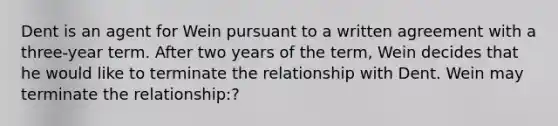 Dent is an agent for Wein pursuant to a written agreement with a three-year term. After two years of the term, Wein decides that he would like to terminate the relationship with Dent. Wein may terminate the relationship:?