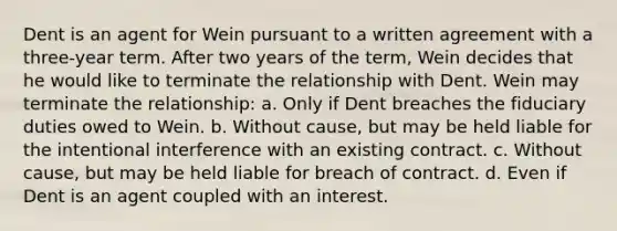 Dent is an agent for Wein pursuant to a written agreement with a three-year term. After two years of the term, Wein decides that he would like to terminate the relationship with Dent. Wein may terminate the relationship: a. Only if Dent breaches the fiduciary duties owed to Wein. b. Without cause, but may be held liable for the intentional interference with an existing contract. c. Without cause, but may be held liable for breach of contract. d. Even if Dent is an agent coupled with an interest.