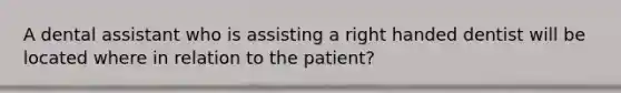 A dental assistant who is assisting a right handed dentist will be located where in relation to the patient?