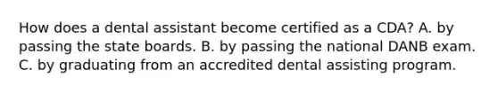 How does a dental assistant become certified as a CDA? A. by passing the state boards. B. by passing the national DANB exam. C. by graduating from an accredited dental assisting program.